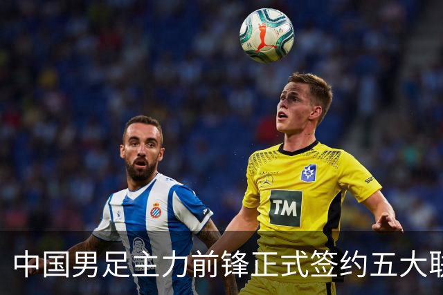 中国男足主力前锋正式签约五大联赛俱乐部！已获得为新东家出战联赛资格，合约签到2027年夏天