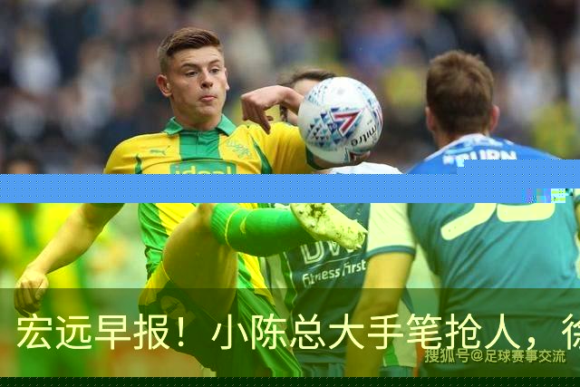 宏远早报！小陈总大手笔抢人，徐杰将拿顶薪，周鹏归队职务曝光！