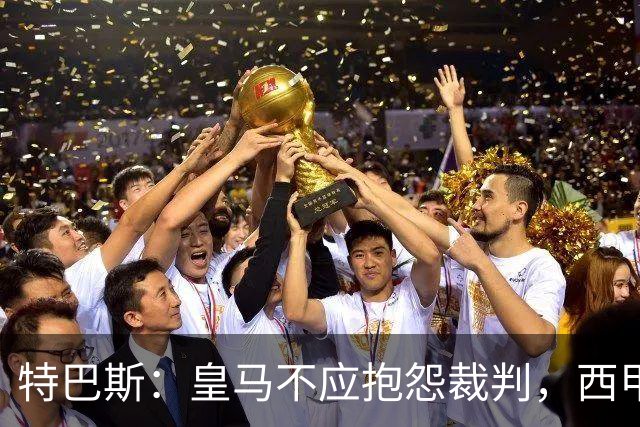 特巴斯：皇马不应抱怨裁判，西甲国际化之路的挑战与机遇