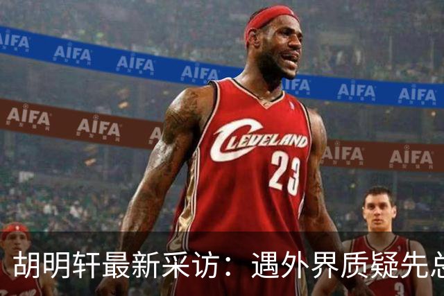胡明轩最新采访：遇外界质疑先总结自身，膝盖劳损两年没休息时间