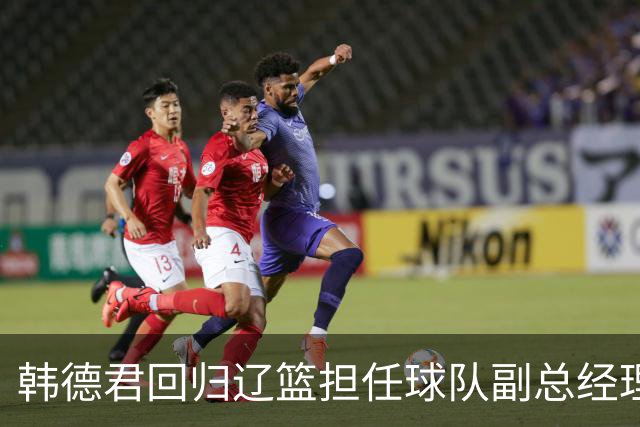 韩德君回归辽篮担任球队副总经理 同时兼任领队