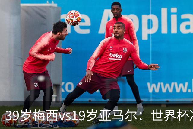 39岁梅西vs19岁亚马尔：世界杯决赛不是接班，是两代革命同台碰撞