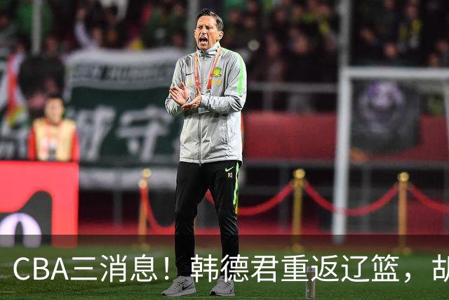CBA三消息！韩德君重返辽篮，胡金秋下家二选一，冠军后卫确定离队