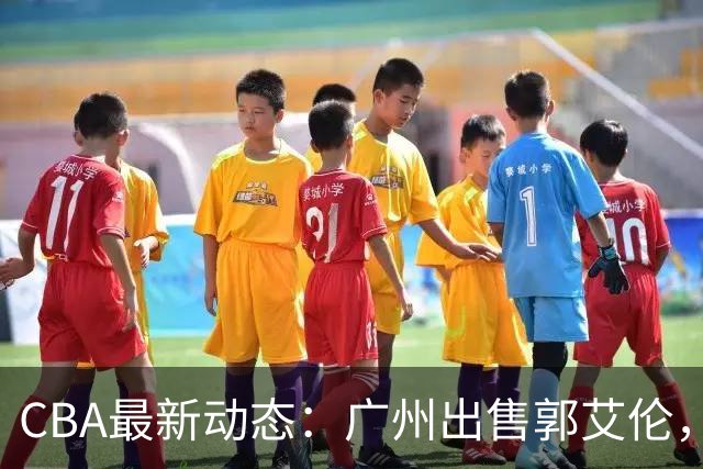 CBA最新动态：广州出售郭艾伦，李楠声望显赫，浙江尽心尽力！