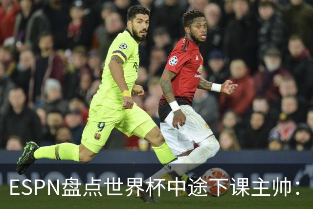 ESPN盘点世界杯中途下课主帅：拉穆奇上榜 洛佩特吉、车范根在列