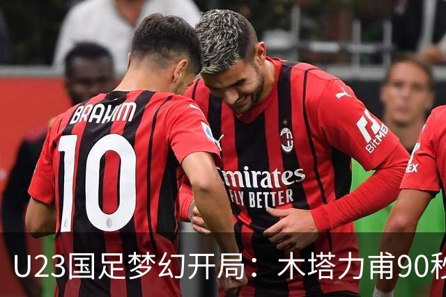 U23国足梦幻开局：木塔力甫90秒进球，对手乌龙增辉，全队喜迎胜利